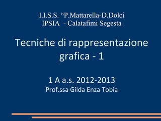 I.I.S.S. “P.Mattarella-D.Dolci
      IPSIA - Calatafimi Segesta

Tecniche di rappresentazione
         grafica - 1

        1 A a.s. 2012-2013
       Prof.ssa Gilda Enza Tobia
 