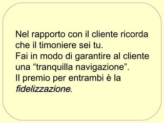 Nel rapporto con il cliente ricorda
che il timoniere sei tu.
Fai in modo di garantire al cliente
una “tranquilla navigazione”.
Il premio per entrambi è la
fidelizzazione.

 