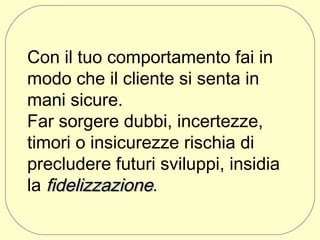 Con il tuo comportamento fai in
modo che il cliente si senta in
mani sicure.
Far sorgere dubbi, incertezze,
timori o insicurezze rischia di
precludere futuri sviluppi, insidia
la fidelizzazione.

 