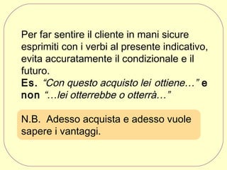 Per far sentire il cliente in mani sicure
esprimiti con i verbi al presente indicativo,
evita accuratamente il condizionale e il
futuro.
Es. “Con questo acquisto lei ottiene…” e
non “…lei otterrebbe o otterrà…”
N.B. Adesso acquista e adesso vuole
sapere i vantaggi.

 