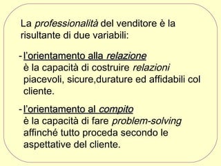 La professionalità del venditore è la
risultante di due variabili:
- l’orientamento alla relazione
è la capacità di costruire relazioni
piacevoli, sicure,durature ed affidabili col
cliente.
- l’orientamento al compito
è la capacità di fare problem-solving
affinché tutto proceda secondo le
aspettative del cliente.

 