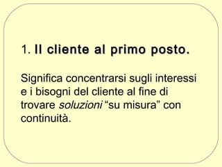 1. Il cliente al primo posto.
Significa concentrarsi sugli interessi
e i bisogni del cliente al fine di
trovare soluzioni “su misura” con
continuità.

 