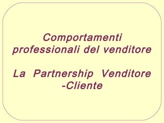 Comportamenti
professionali del venditore
La Partnership Venditore
-Cliente

 