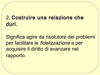 2. Costruire una relazione che
duri.
Significa agire da risolutore dei problemi
per facilitare le fidelizzazione e per
acquisire il diritto di avanzare nel
rapporto.

 