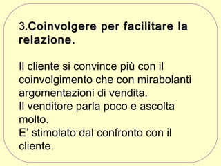 3.Coinvolgere per facilitare la
relazione.
Il cliente si convince più con il
coinvolgimento che con mirabolanti
argomentazioni di vendita.
Il venditore parla poco e ascolta
molto.
E’ stimolato dal confronto con il
cliente.

 