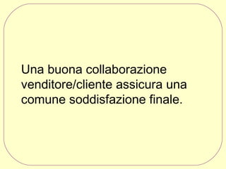 Una buona collaborazione
venditore/cliente assicura una
comune soddisfazione finale.

 