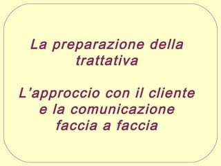 La preparazione della
trattativa
L’approccio con il cliente
e la comunicazione
faccia a faccia

 