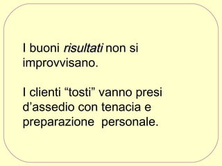 I buoni risultati non si
improvvisano.
I clienti “tosti” vanno presi
d’assedio con tenacia e
preparazione personale. 
 

 