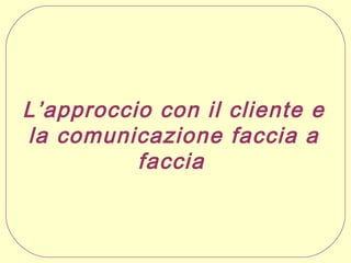 L’approccio con il cliente e
la comunicazione faccia a
faccia  

 