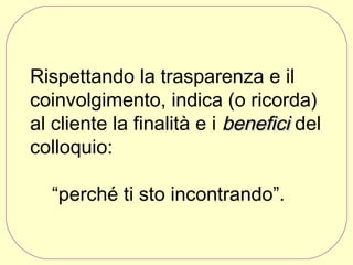 Rispettando la trasparenza e il
coinvolgimento, indica (o ricorda)
al cliente la finalità e i benefici del
colloquio:
“perché ti sto incontrando”.

 