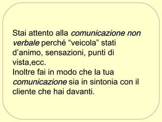 Stai attento alla comunicazione non
verbale perché “veicola” stati
d’animo, sensazioni, punti di
vista,ecc.
Inoltre fai in modo che la tua
comunicazione sia in sintonia con il
cliente che hai davanti.

 