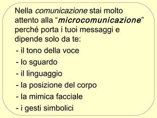 Nella comunicazione stai molto
attento alla “microcomunicazione ”
perché porta i tuoi messaggi e
dipende solo da te:
- il tono della voce
- lo sguardo
- il linguaggio
- la posizione del corpo
- la mimica facciale
- i gesti simbolici

 