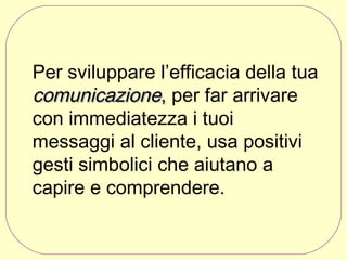 Per sviluppare l’efficacia della tua
comunicazione, per far arrivare
con immediatezza i tuoi
messaggi al cliente, usa positivi
gesti simbolici che aiutano a
capire e comprendere. 

 