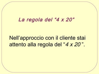 La regola del “4 x 20”

Nell’approccio con il cliente stai
attento alla regola del “4 x 20 ”.

 