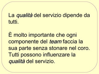 La qualità del servizio dipende da
tutti.
È molto importante che ogni
componente del team faccia la
sua parte senza stonare nel coro.
Tutti possono influenzare la
qualità del servizio.

 