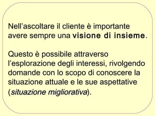 Nell’ascoltare il cliente è importante
avere sempre una visione di insieme.
Questo è possibile attraverso
l’esplorazione degli interessi, rivolgendo
domande con lo scopo di conoscere la
situazione attuale e le sue aspettative
(situazione migliorativa).

 