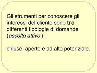 Gli strumenti per conoscere gli
interessi del cliente sono tre
differenti tipologie di domande
(ascolto attivo ):
chiuse, aperte e ad alto potenziale.

 