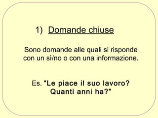 1) Domande chiuse
Sono domande alle quali si risponde
con un sì/no o con una informazione.
Es. “Le piace il suo lavoro?
Quanti anni ha?”

 
