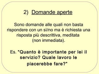 2)  Domande aperte
Sono domande alle quali non basta
rispondere con un sì/no ma è richiesta una
risposta più descrittiva, meditata
(non immediata).
Es. “Quanto è importante per lei il
servizio? Quale lavoro le
piacerebbe fare?”

 