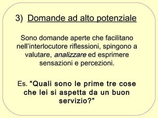 3) Domande ad alto potenziale
Sono domande aperte che facilitano
nell’interlocutore riflessioni, spingono a
valutare, analizzare ed esprimere
sensazioni e percezioni.
Es. “Quali sono le prime tre cose
che lei si aspetta da un buon
servizio?”

 