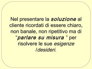 Nel presentare la soluzione al
cliente ricordati di essere chiaro,
non banale, non ripetitivo ma di
“parlare su misura ” per
risolvere le sue esigenze
/desideri.

 