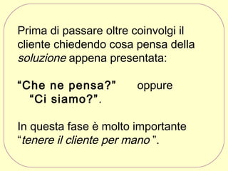 Prima di passare oltre coinvolgi il
cliente chiedendo cosa pensa della
soluzione appena presentata:
“Che ne pensa?”
“Ci siamo?”.

oppure

In questa fase è molto importante
“tenere il cliente per mano ”.

 