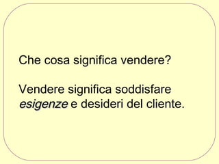 Che cosa significa vendere?
Vendere significa soddisfare
esigenze e desideri del cliente.

 