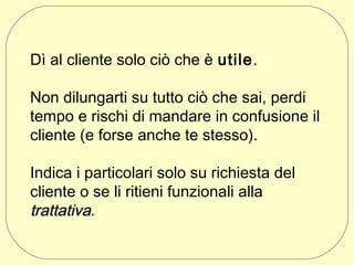 Dì al cliente solo ciò che è utile.
Non dilungarti su tutto ciò che sai, perdi
tempo e rischi di mandare in confusione il
cliente (e forse anche te stesso).
Indica i particolari solo su richiesta del
cliente o se li ritieni funzionali alla
trattativa.

 