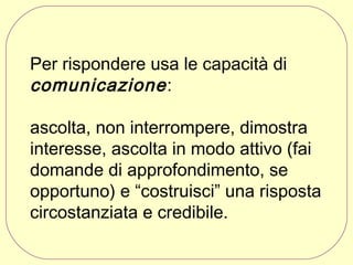 Per rispondere usa le capacità di
comunicazione :
ascolta, non interrompere, dimostra
interesse, ascolta in modo attivo (fai
domande di approfondimento, se
opportuno) e “costruisci” una risposta
circostanziata e credibile.

 