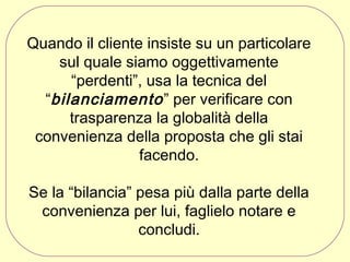 Quando il cliente insiste su un particolare
sul quale siamo oggettivamente
“perdenti”, usa la tecnica del
“bilanciamento ” per verificare con
trasparenza la globalità della
convenienza della proposta che gli stai
facendo.
Se la “bilancia” pesa più dalla parte della
convenienza per lui, faglielo notare e
concludi.

 
