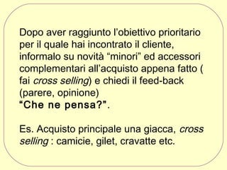 Dopo aver raggiunto l’obiettivo prioritario
per il quale hai incontrato il cliente,
informalo su novità “minori” ed accessori
complementari all’acquisto appena fatto (
fai cross selling) e chiedi il feed-back
(parere, opinione)
“Che ne pensa?”.
Es. Acquisto principale una giacca, cross
selling : camicie, gilet, cravatte etc.

 