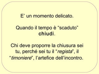 E’ un momento delicato.
Quando il tempo è “scaduto”
chiudi.
Chi deve proporre la chiusura sei
tu, perché sei tu il “regista”, il
“timoniere”, l’artefice dell’incontro.

 
