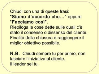 Chiudi con una di queste frasi:
“Siamo d’accordo che…” oppure
“Facciamo così”.
Riepiloga le cose dette sulle quali c’è
stato il consenso o dissenso del cliente.
Finalità della chiusura è raggiungere il
miglior obiettivo possibile.
N.B. Chiudi sempre tu per primo, non
lasciare l’iniziativa al cliente.
Il leader sei tu.

 
