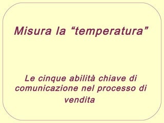 Misura la “temperatura”

Le cinque abilità chiave di
comunicazione nel processo di
vendita

 