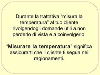 Durante la trattativa “misura la
temperatura” al tuo cliente
rivolgendogli domande utili a non
perderlo di vista e a coinvolgerlo.
“Misurare la temperatura ” significa
assicurarti che il cliente ti segua nei
ragionamenti.

 