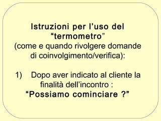 Istruzioni per l’uso del
“termometro”
(come e quando rivolgere domande
di coinvolgimento/verifica):
1)

Dopo aver indicato al cliente la
finalità dell’incontro :
“Possiamo cominciare ?”

 