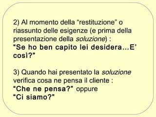 2) Al momento della “restituzione” o
riassunto delle esigenze (e prima della
presentazione della soluzione) :
“Se ho ben capito lei desidera…E’
così?”
3) Quando hai presentato la soluzione
verifica cosa ne pensa il cliente :
“Che ne pensa?” oppure
“Ci siamo?”

 