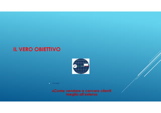 IL VERO OBIETTIVO
Ovvero:
«Come vendere e cercare clienti
meglio all’estero»
 
