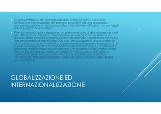 GLOBALIZZAZIONE ED
INTERNAZIONALIZZAZIONE
La globalizzazione dei mercati definibile come: la spinta verso una
dimensione i...