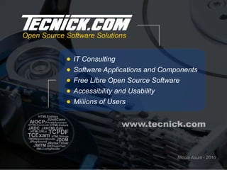 Open Source Software Solutions


                             IT Consulting
                             Software Applications and Components
                             Free Libre Open Source Software
                             Accessibility and Usability
                             Millions of Users
       HTMLEntities
               JUnitConv
  AIOCP PrivateAccessor
 XHTMLTranscoder
 JADC JXHTMLEdit
                HTMLColors                 www.tecnick.com
  HTMLURLs
 TCExam
               TCPDF
               HTMLStrings
 TMXResourceBundle
  JPlaySound       JDDM
               JRelaxTimer
    JWTM JREPluginTest
     XMLConfigReader


                                                           Nicola Asuni - 2010
 