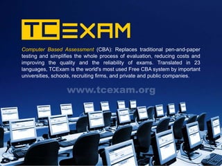 Computer Based Assessment (CBA): Replaces traditional pen-and-paper
                                                      tradi
testing and simplifies the whole process of evaluation, reducing costs and
improving the quality and the reliability of exams. Translated in 23
languages, TCExam is the world's most used Free CBA system by important
universities, schools, recruiting firms, and private and public companies.

                  www.tcexam.org
 