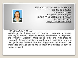 ANA FLAXILA CASTELLANOS BERNAL
CC. No. 52.225.033
OCTOBER 02-1974
Birthplace: Pauna Boyacá
DIAG 97A SOUTH N. 2C - 57 EAST
PHONE. 7629706
Annyz_159@hotmail.com
PROFESSIONAL PROFILE
Knowledge in finance and accounting, revenues, expenses
handling of money, deposits Brinks, commercial management
and systems. Excellent interpersonal skills and willingness to
teamwork. To my immediate future I want to work in a company
that gives me stability and the opportunity to acquire new
knowledge and also allows me to show my attitudes to perform
tasks entrusted
 