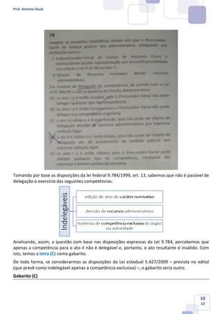 Prof. Antonio Daud
10
10
Tomando por base as disposições da lei federal 9.784/1999, art. 13, sabemos que não é passível de
delegação o exercício das seguintes competências:
Analisando, assim, a questão com base nas disposições expressas da Lei 9.784, percebemos que
apenas a competência para o ato II não é delegável e, portanto, o ato resultante é inválido. Com
isto, temos a letra (C) como gabarito.
De toda forma, se considerarmos as disposições da Lei estadual 5.427/2009 – prevista no edital
(que prevê como indelegável apenas a competência exclusiva) –, o gabarito seria outro.
Gabarito (C)
 