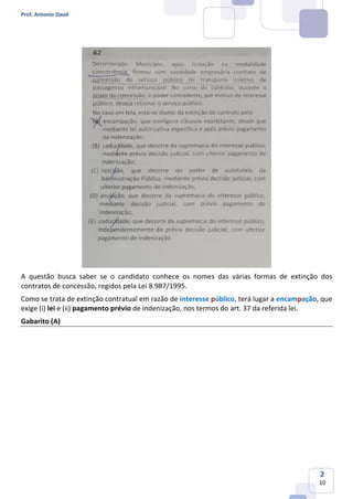 Prof. Antonio Daud
2
10
A questão busca saber se o candidato conhece os nomes das várias formas de extinção dos
contratos de concessão, regidos pela Lei 8.987/1995.
Como se trata de extinção contratual em razão de interesse público, terá lugar a encampação, que
exige (i) lei e (ii) pagamento prévio de indenização, nos termos do art. 37 da referida lei.
Gabarito (A)
 