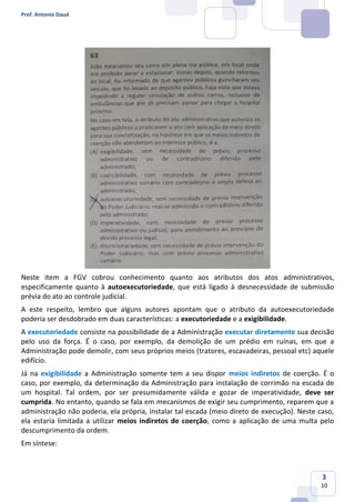 Prof. Antonio Daud
3
10
Neste item a FGV cobrou conhecimento quanto aos atributos dos atos administrativos,
especificamente quanto à autoexecutoriedade, que está ligado à desnecessidade de submissão
prévia do ato ao controle judicial.
A este respeito, lembro que alguns autores apontam que o atributo da autoexecutoriedade
poderia ser desdobrado em duas características: a executoriedade e a exigibilidade.
A executoriedade consiste na possibilidade de a Administração executar diretamente sua decisão
pelo uso da força. É o caso, por exemplo, da demolição de um prédio em ruínas, em que a
Administração pode demolir, com seus próprios meios (tratores, escavadeiras, pessoal etc) aquele
edifício.
Já na exigibilidade a Administração somente tem a seu dispor meios indiretos de coerção. É o
caso, por exemplo, da determinação da Administração para instalação de corrimão na escada de
um hospital. Tal ordem, por ser presumidamente válida e gozar de imperatividade, deve ser
cumprida. No entanto, quando se fala em mecanismos de exigir seu cumprimento, reparem que a
administração não poderia, ela própria, instalar tal escada (meio direto de execução). Neste caso,
ela estaria limitada a utilizar meios indiretos de coerção, como a aplicação de uma multa pelo
descumprimento da ordem.
Em síntese:
 