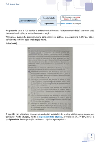 Prof. Antonio Daud
4
10
No presente caso, a FGV adotou o entendimento de que a “autoexecutoriedade” como um todo
decorre da utilização de meios diretos de coerção.
Além disso, quando há perigo iminente para o interesse público, o contraditório é diferido, isto é,
será aberto somente após a realização do ato.
Gabarito (C)
A questão narra hipótese em que um particular, prestador de serviço público, causa dano a um
particular. Nesta situação, incide a responsabilidade objetiva, prevista no art. 37, §6º, da CF, a
qual prescinde da comprovação de dolo ou culpa do agente público.
 