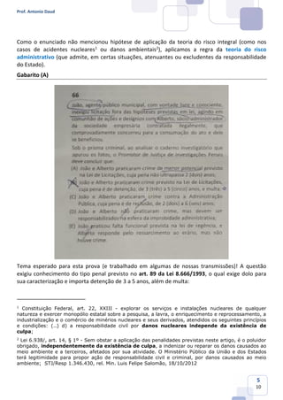 Prof. Antonio Daud
5
10
Como o enunciado não mencionou hipótese de aplicação da teoria do risco integral (como nos
casos de acidentes nucleares1
ou danos ambientais2
), aplicamos a regra da teoria do risco
administrativo (que admite, em certas situações, atenuantes ou excludentes da responsabilidade
do Estado).
Gabarito (A)
Tema esperado para esta prova (e trabalhado em algumas de nossas transmissões)! A questão
exigiu conhecimento do tipo penal previsto no art. 89 da Lei 8.666/1993, o qual exige dolo para
sua caracterização e importa detenção de 3 a 5 anos, além de multa:
1
Constituição Federal, art. 22, XXIII - explorar os serviços e instalações nucleares de qualquer
natureza e exercer monopólio estatal sobre a pesquisa, a lavra, o enriquecimento e reprocessamento, a
industrialização e o comércio de minérios nucleares e seus derivados, atendidos os seguintes princípios
e condições: (..) d) a responsabilidade civil por danos nucleares independe da existência de
culpa;
2
Lei 6.938/, art. 14, § 1º - Sem obstar a aplicação das penalidades previstas neste artigo, é o poluidor
obrigado, independentemente da existência de culpa, a indenizar ou reparar os danos causados ao
meio ambiente e a terceiros, afetados por sua atividade. O Ministério Público da União e dos Estados
terá legitimidade para propor ação de responsabilidade civil e criminal, por danos causados ao meio
ambiente; STJ/Resp 1.346.430, rel. Min. Luis Felipe Salomão, 18/10/2012
 