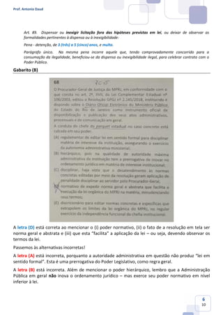 Prof. Antonio Daud
6
10
Art. 89. Dispensar ou inexigir licitação fora das hipóteses previstas em lei, ou deixar de observar as
formalidades pertinentes à dispensa ou à inexigibilidade:
Pena - detenção, de 3 (três) a 5 (cinco) anos, e multa.
Parágrafo único. Na mesma pena incorre aquele que, tendo comprovadamente concorrido para a
consumação da ilegalidade, beneficiou-se da dispensa ou inexigibilidade ilegal, para celebrar contrato com o
Poder Público.
Gabarito (B)
A letra (D) está correta ao mencionar o (i) poder normativo, (ii) o fato de a resolução em tela ser
norma geral e abstrata e (iii) que esta “facilita” a aplicação da lei – ou seja, devendo observar os
termos da lei.
Passemos às alternativas incorretas!
A letra (A) está incorreta, porquanto a autoridade administrativa em questão não produz “lei em
sentido formal”. Esta é uma prerrogativa do Poder Legislativo, como regra geral.
A letra (B) está incorreta. Além de mencionar o poder hierárquico, lembro que a Administração
Pública em geral não inova o ordenamento jurídico – mas exerce seu poder normativo em nível
inferior à lei.
 