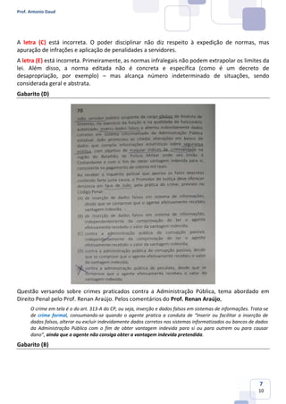 Prof. Antonio Daud
7
10
A letra (C) está incorreta. O poder disciplinar não diz respeito à expedição de normas, mas
apuração de infrações e aplicação de penalidades a servidores.
A letra (E) está incorreta. Primeiramente, as normas infralegais não podem extrapolar os limites da
lei. Além disso, a norma editada não é concreta e específica (como é um decreto de
desapropriação, por exemplo) – mas alcança número indeterminado de situações, sendo
considerada geral e abstrata.
Gabarito (D)
Questão versando sobre crimes praticados contra a Administração Pública, tema abordado em
Direito Penal pelo Prof. Renan Araújo. Pelos comentários do Prof. Renan Araújo,
O crime em tela é o do art. 313-A do CP, ou seja, inserção e dados falsos em sistemas de informações. Trata-se
de crime formal, consumando-se quando o agente pratica a conduta de “Inserir ou facilitar a inserção de
dados falsos, alterar ou excluir indevidamente dados corretos nos sistemas informatizados ou bancos de dados
da Administração Pública com o fim de obter vantagem indevida para si ou para outrem ou para causar
dano”, ainda que o agente não consiga obter a vantagem indevida pretendida.
Gabarito (B)
 
