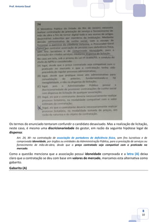 Prof. Antonio Daud
8
10
Os termos do enunciado tentaram confundir o candidato desavisado. Mas a realização de licitação,
neste caso, é mesmo uma discricionariedade do gestor, em razão da seguinte hipótese legal de
dispensa:
Art. 24, XX - na contratação de associação de portadores de deficiência física, sem fins lucrativos e de
comprovada idoneidade, por órgãos ou entidades da Admininistração Pública, para a prestação de serviços ou
fornecimento de mão-de-obra, desde que o preço contratado seja compatível com o praticado no
mercado.
Como a questão menciona que a associação possui idoneidade comprovada e a letra (A) deixa
claro que a contratação se deu com base em valores de mercado, marcamos esta alternativa como
gabarito.
Gabarito (A)
 